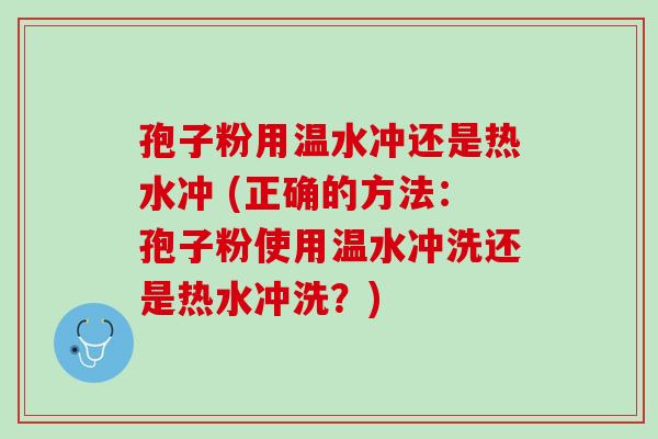 孢子粉用温水冲还是热水冲 (正确的方法：孢子粉使用温水冲洗还是热水冲洗？)