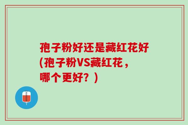 孢子粉好还是藏红花好(孢子粉VS藏红花，哪个更好？)
