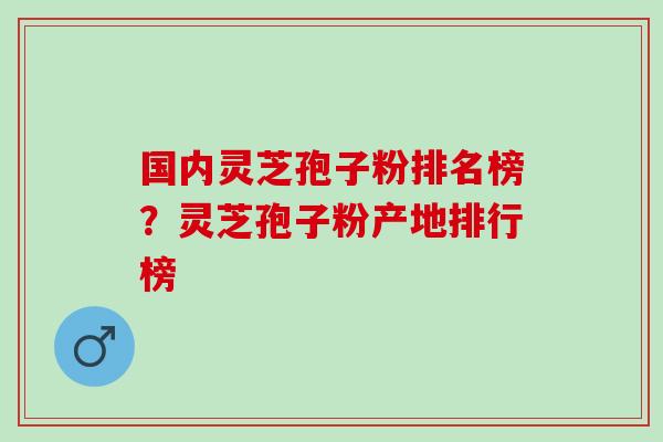 国内灵芝孢子粉排名榜？灵芝孢子粉产地排行榜