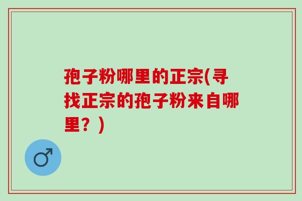 孢子粉哪里的正宗(寻找正宗的孢子粉来自哪里？)