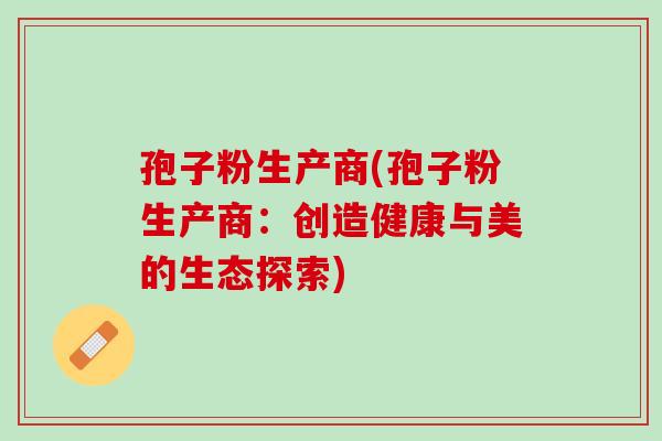 孢子粉生产商(孢子粉生产商：创造健康与美的生态探索)