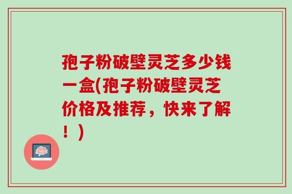 孢子粉破壁灵芝多少钱一盒(孢子粉破壁灵芝价格及推荐,快来了解!) 孢子粉破壁灵芝多少钱一盒(孢子粉破壁灵芝价格及推荐,快来了解!)
