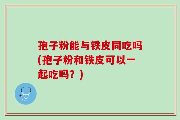孢子粉能与铁皮同吃吗(孢子粉和铁皮可以一起吃吗？)