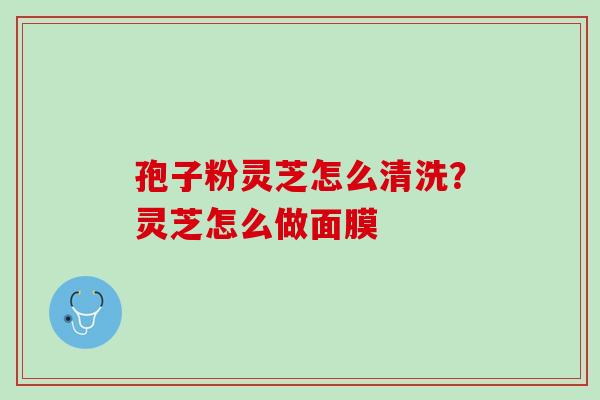 孢子粉灵芝怎么清洗？灵芝怎么做面膜