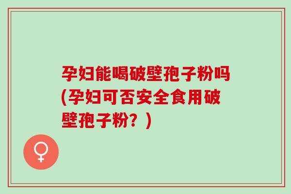 孕妇能喝破壁孢子粉吗(孕妇可否安全食用破壁孢子粉？)