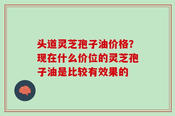 头道灵芝孢子油价格？现在什么价位的灵芝孢子油是比较有效果的