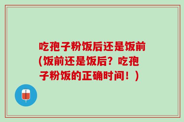 吃孢子粉饭后还是饭前(饭前还是饭后？吃孢子粉饭的正确时间！)