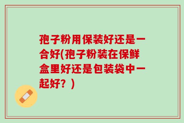 孢子粉用保装好还是一合好(孢子粉装在保鲜盒里好还是包装袋中一起好？)