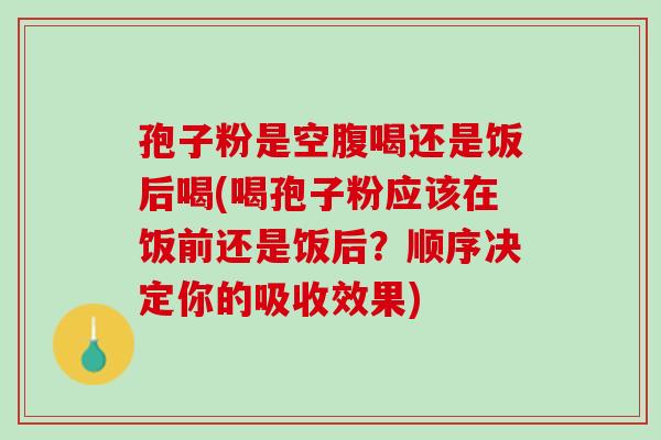 孢子粉是空腹喝还是饭后喝(喝孢子粉应该在饭前还是饭后？顺序决定你的吸收效果)