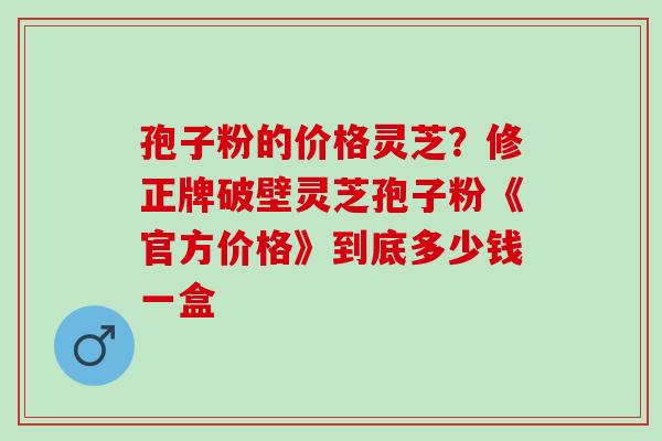 孢子粉的价格灵芝？修正牌破壁灵芝孢子粉《官方价格》到底多少钱一盒