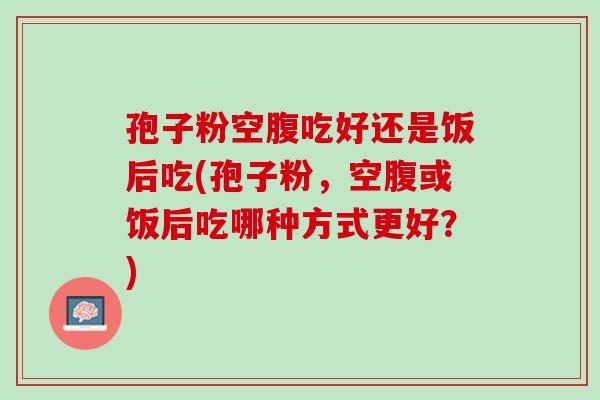 孢子粉空腹吃好还是饭后吃(孢子粉，空腹或饭后吃哪种方式更好？)