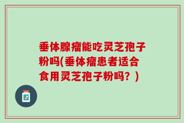 垂体腺瘤能吃灵芝孢子粉吗(垂体瘤患者适合食用灵芝孢子粉吗？)