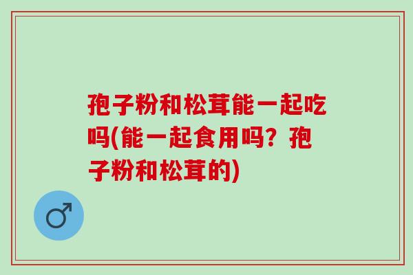 孢子粉和松茸能一起吃吗(能一起食用吗？孢子粉和松茸的)