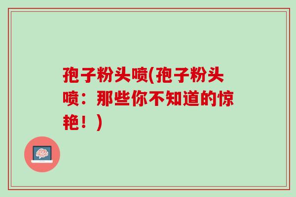孢子粉头喷(孢子粉头喷:那些你不知道的惊艳!) 孢子粉头喷(孢子粉头喷:那些你不知道的惊艳!)