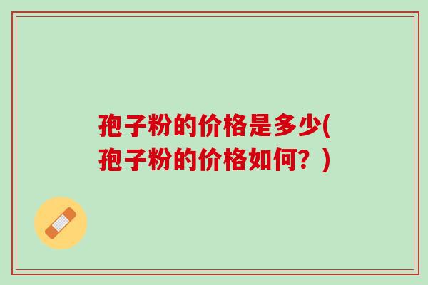 孢子粉的价格是多少(孢子粉的价格如何?) 孢子粉的价格是多少(孢子粉的价格如何?)