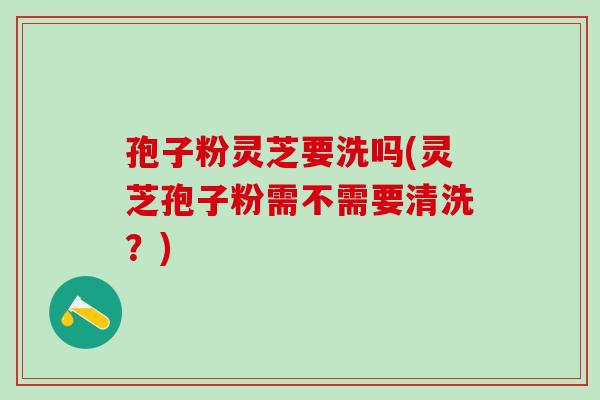 孢子粉灵芝要洗吗(灵芝孢子粉需不需要清洗？)