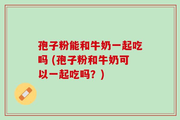 孢子粉能和牛奶一起吃吗 (孢子粉和牛奶可以一起吃吗？)
