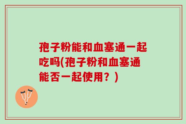 孢子粉能和塞通一起吃吗(孢子粉和塞通能否一起使用?) 孢子粉能和塞通一起吃吗(孢子粉和塞通能否一起使用?)