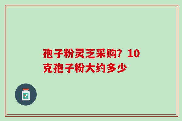 孢子粉灵芝采购？10克孢子粉大约多少