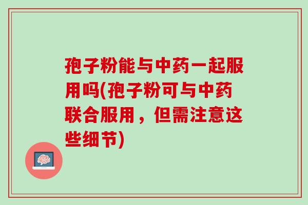 孢子粉能与一起服用吗(孢子粉可与联合服用，但需注意这些细节)