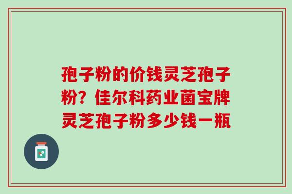 孢子粉的价钱灵芝孢子粉？佳尔科药业菌宝牌灵芝孢子粉多少钱一瓶