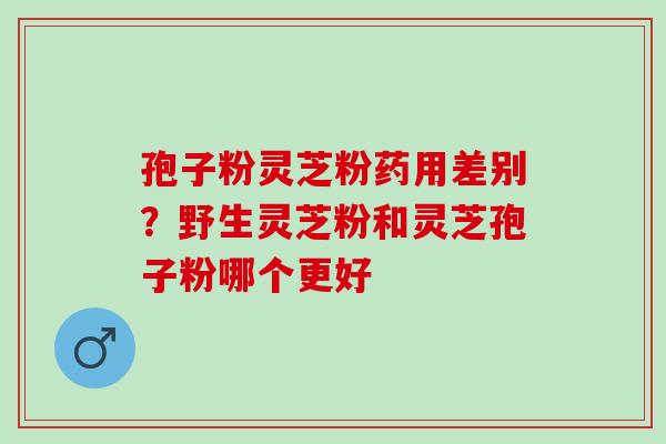 孢子粉灵芝粉药用差别？野生灵芝粉和灵芝孢子粉哪个更好