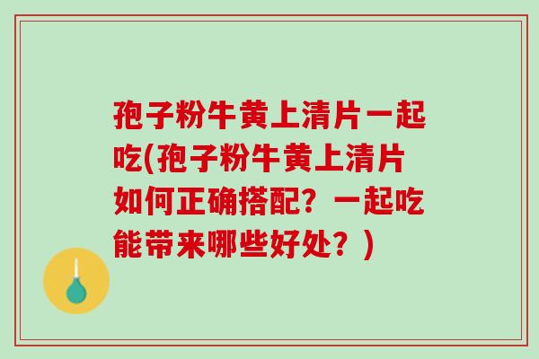 孢子粉牛黄上清片一起吃(孢子粉牛黄上清片如何正确搭配？一起吃能带来哪些好处？)