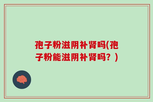 孢子粉滋阴补吗(孢子粉能滋阴补吗？)