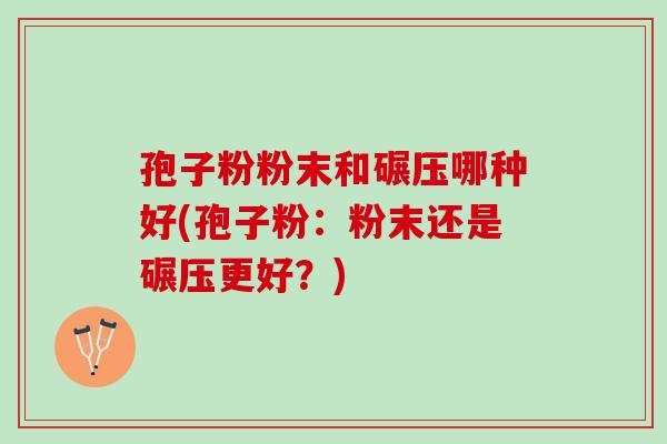 孢子粉粉末和碾压哪种好(孢子粉：粉末还是碾压更好？)