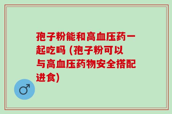 孢子粉能和高药一起吃吗 (孢子粉可以与高安全搭配进食)