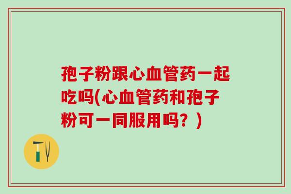 孢子粉跟心血管药一起吃吗(心血管药和孢子粉可一同服用吗？)
