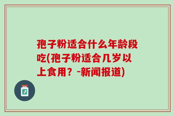 孢子粉适合什么年龄段吃(孢子粉适合几岁以上食用？-新闻报道)