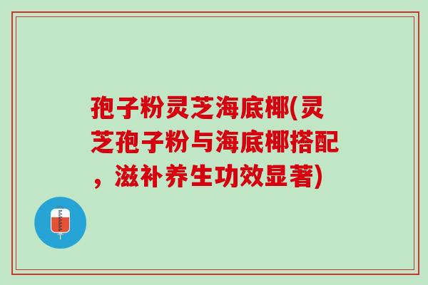 孢子粉灵芝海底椰(灵芝孢子粉与海底椰搭配,滋补养生功效显著) 孢子粉灵芝海底椰(灵芝孢子粉与海底椰搭配,滋补养生功效显著)