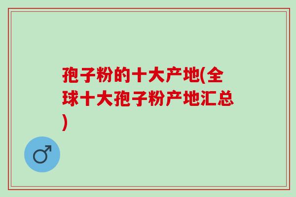 孢子粉的十大产地(全球十大孢子粉产地汇总)