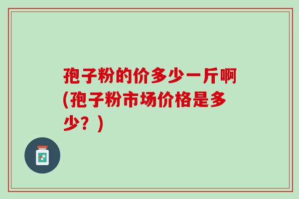 孢子粉的价多少一斤啊(孢子粉市场价格是多少?) 孢子粉的价多少一斤啊(孢子粉市场价格是多少?)