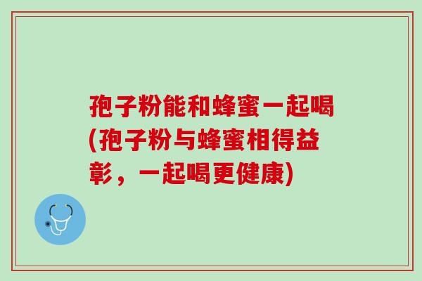 孢子粉能和蜂蜜一起喝(孢子粉与蜂蜜相得益彰，一起喝更健康)