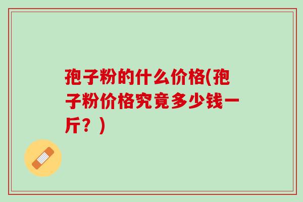 孢子粉的什么价格(孢子粉价格究竟多少钱一斤?) 孢子粉的什么价格(孢子粉价格究竟多少钱一斤?)