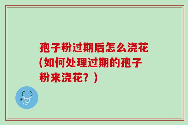 孢子粉过期后怎么浇花(如何处理过期的孢子粉来浇花？)