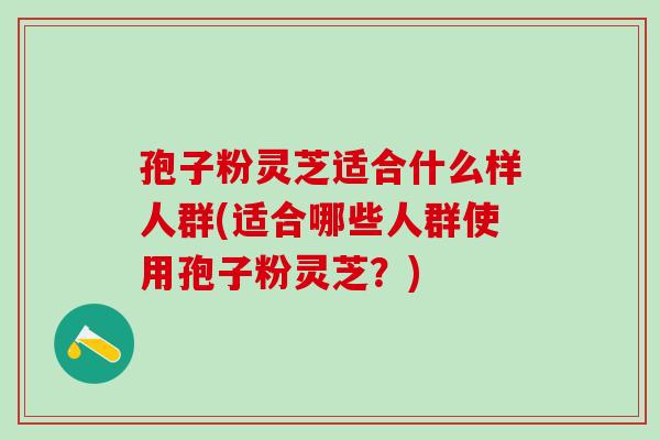 孢子粉灵芝适合什么样人群(适合哪些人群使用孢子粉灵芝？)