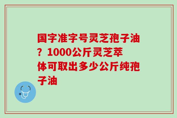 国字准字号灵芝孢子油？1000公斤灵芝萃体可取出多少公斤纯孢子油