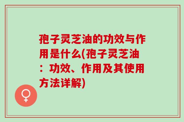孢子灵芝油的功效与作用是什么(孢子灵芝油：功效、作用及其使用方法详解)