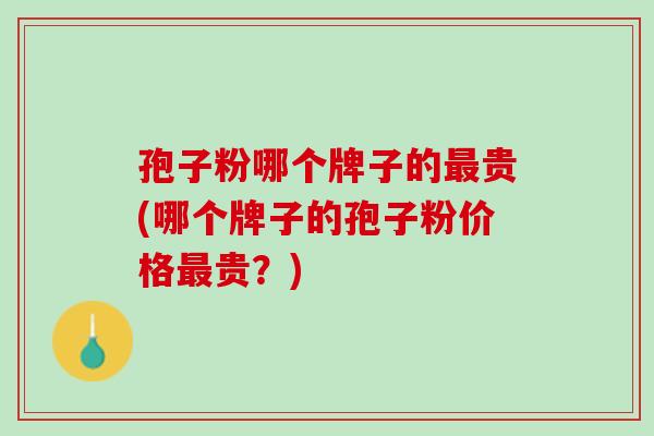 孢子粉哪个牌子的最贵(哪个牌子的孢子粉价格最贵？)