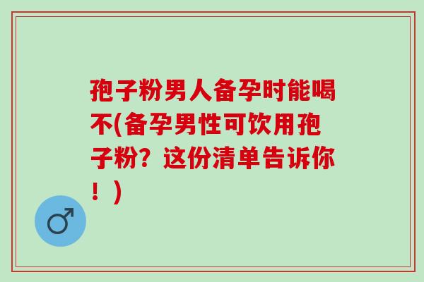 孢子粉男人备孕时能喝不(备孕男性可饮用孢子粉？这份清单告诉你！)