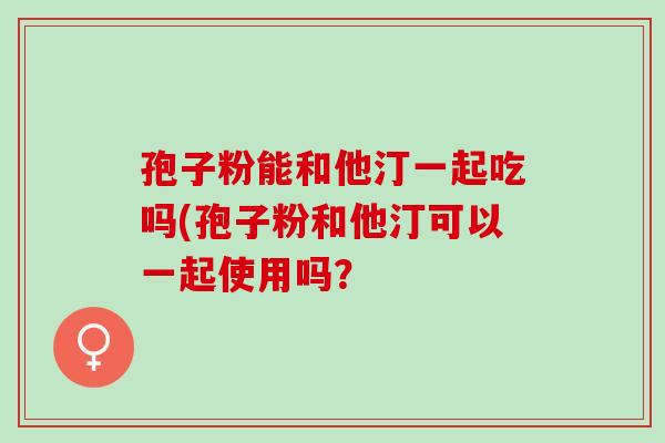 孢子粉能和他汀一起吃吗(孢子粉和他汀可以一起使用吗? 孢子粉能和他汀一起吃吗(孢子粉和他汀可以一起使用吗?