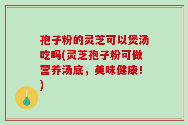 孢子粉的灵芝可以煲汤吃吗(灵芝孢子粉可做营养汤底，美味健康！)