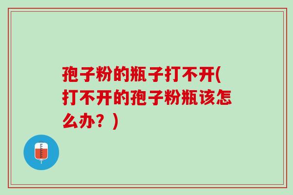 孢子粉的瓶子打不开(打不开的孢子粉瓶该怎么办?) 孢子粉的瓶子打不开(打不开的孢子粉瓶该怎么办?)