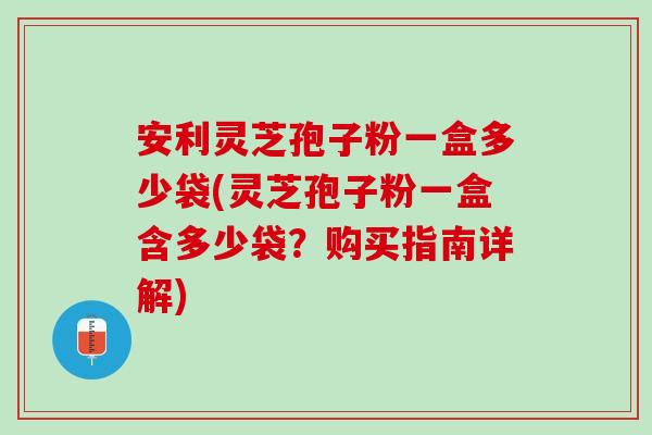 安利灵芝孢子粉一盒多少袋(灵芝孢子粉一盒含多少袋？购买指南详解)