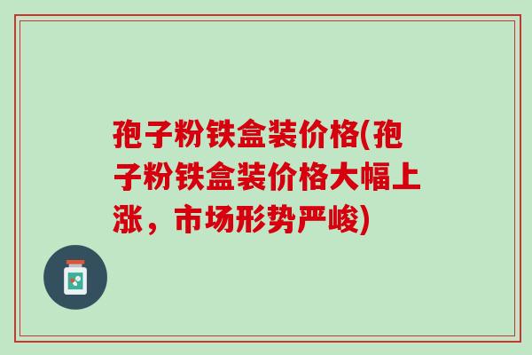孢子粉铁盒装价格(孢子粉铁盒装价格大幅上涨,市场形势严峻) 孢子粉铁盒装价格(孢子粉铁盒装价格大幅上涨,市场形势严峻)