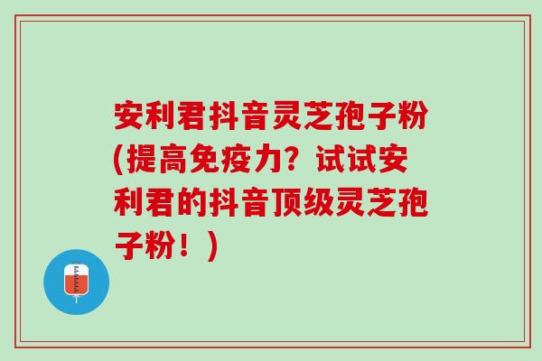 安利君抖音灵芝孢子粉(提高免疫力？试试安利君的抖音顶级灵芝孢子粉！)