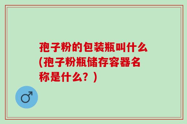 孢子粉的包装瓶叫什么(孢子粉瓶储存容器名称是什么？)